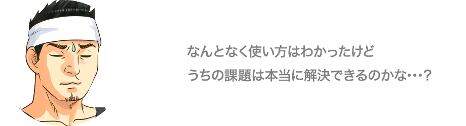 なんとなく使い方はわかったけどうちの課題は本当に解決できるのかな…？