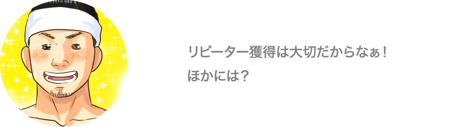 リピーター獲得は大切だからなぁ！ほかには？