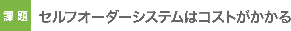 課題：セルフオーダーシステムはコストがかかる