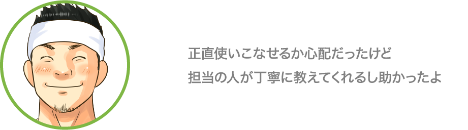 正直使いこなせるか心配だったけど担当の人が丁寧に教えてくれるし助かったよ