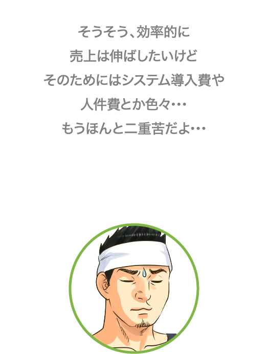 そうそう、効率的に売り上げは伸ばしたいけど、そのためにはシステム導入費や人件費とか色々…もうほんと二重苦だよ