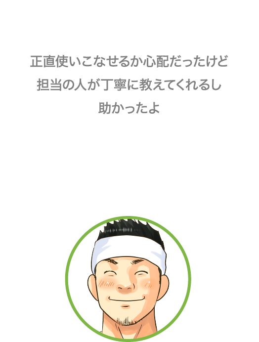 正直使いこなせるか心配だったけど担当の人が丁寧に教えてくれるし助かったよ